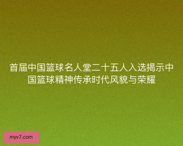 首届中国篮球名人堂二十五人入选揭示中国篮球精神传承时代风貌与荣耀