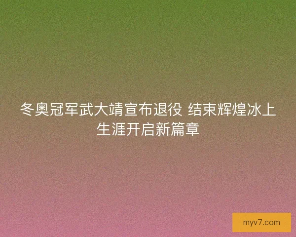 冬奥冠军武大靖宣布退役 结束辉煌冰上生涯开启新篇章