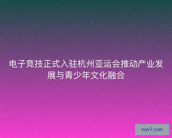 电子竞技正式入驻杭州亚运会推动产业发展与青少年文化融合