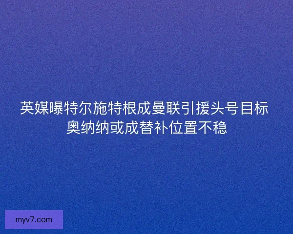 英媒曝特尔施特根成曼联引援头号目标 奥纳纳或成替补位置不稳