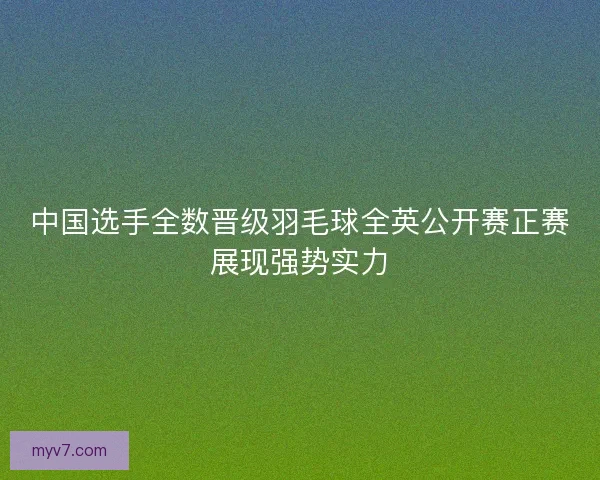 中国选手全数晋级羽毛球全英公开赛正赛展现强势实力