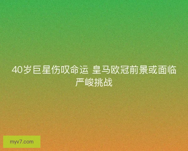 40岁巨星伤叹命运 皇马欧冠前景或面临严峻挑战
