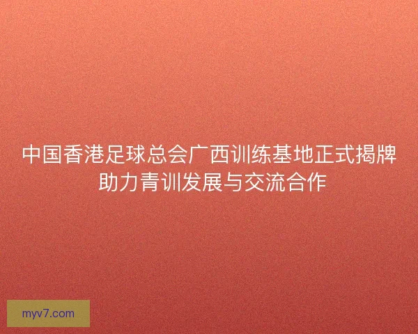 中国香港足球总会广西训练基地正式揭牌 助力青训发展与交流合作