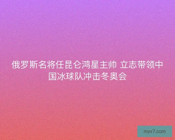俄罗斯名将任昆仑鸿星主帅 立志带领中国冰球队冲击冬奥会