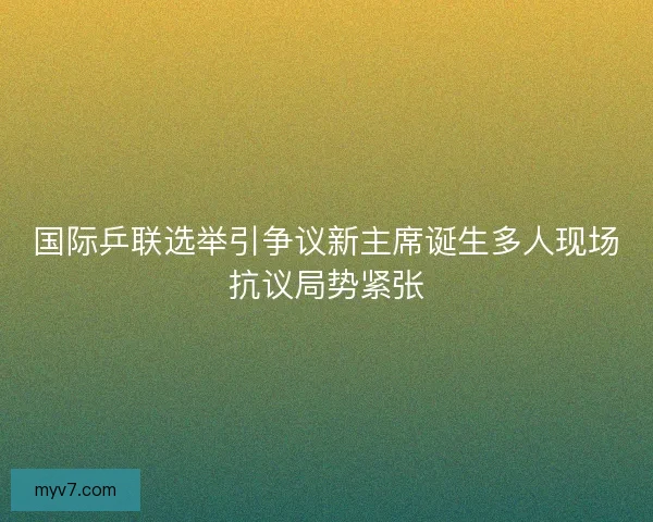 国际乒联选举引争议新主席诞生多人现场抗议局势紧张 国际乒联选举引争议新主席诞生多人现场抗议局势紧张