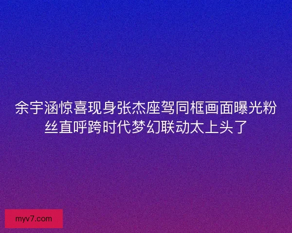 余宇涵惊喜现身张杰座驾同框画面曝光粉丝直呼跨时代梦幻联动太上头了