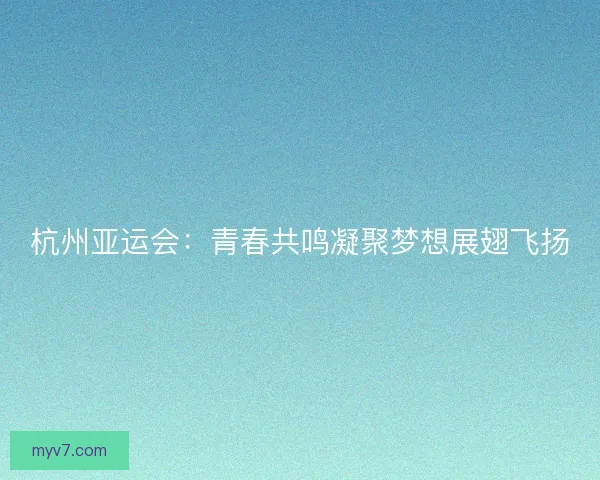 杭州亚运会：青春共鸣凝聚梦想展翅飞扬